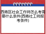 西青区社会工作师怎么考需要什么条件(西青社工师报考条件)