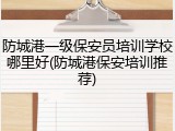 防城港一级保安员培训学校哪里好(防城港保安培训推荐)
