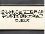 通化水利总监理工程师培训学校哪里好(通化水利监理培训优选)
