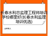 长春水利总监理工程师培训学校哪里好(长春水利监理培训优选)