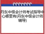 丹东中级会计师考试指导中心哪里有(丹东中级会计师辅导)