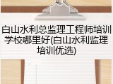 白山水利总监理工程师培训学校哪里好(白山水利监理培训优选)