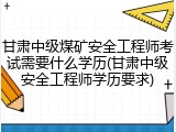 甘肃中级煤矿安全工程师考试需要什么学历(甘肃中级安全工程师学历要求)