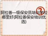 阿拉善一级保安员培训学校哪里好(阿拉善保安培训优选)
