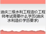 迪庆二级水利工程造价工程师考试需要什么学历(迪庆水利造价学历要求)