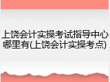 上饶会计实操考试指导中心哪里有(上饶会计实操考点)