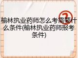 榆林执业药师怎么考需要什么条件(榆林执业药师报考条件)
