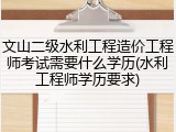 文山二级水利工程造价工程师考试需要什么学历(水利工程师学历要求)