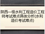 陕西一级水利工程造价工程师考试难点具体分析(水利造价考试难点)
