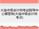 大连中级会计师考试指导中心哪里有(大连中级会计师考点)