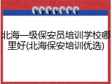 北海一级保安员培训学校哪里好(北海保安培训优选)
