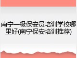 南宁一级保安员培训学校哪里好(南宁保安培训推荐)
