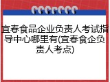 宜春食品企业负责人考试指导中心哪里有(宜春食企负责人考点)