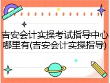 吉安会计实操考试指导中心哪里有(吉安会计实操指导)