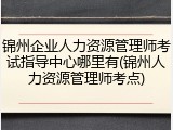 锦州企业人力资源管理师考试指导中心哪里有(锦州人力资源管理师考点)
