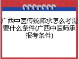 广西中医传统师承怎么考需要什么条件(广西中医师承报考条件)