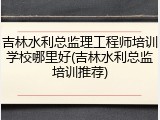 吉林水利总监理工程师培训学校哪里好(吉林水利总监培训推荐)
