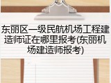 东丽区一级民航机场工程建造师证在哪里报考(东丽机场建造师报考)