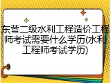 东营二级水利工程造价工程师考试需要什么学历(水利工程师考试学历)
