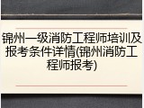 锦州一级消防工程师培训及报考条件详情(锦州消防工程师报考)