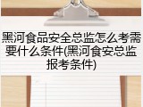 黑河食品安全总监怎么考需要什么条件(黑河食安总监报考条件)