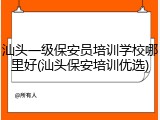 汕头一级保安员培训学校哪里好(汕头保安培训优选)