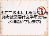 枣庄二级水利工程造价工程师考试需要什么学历(枣庄水利造价学历要求)