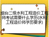 烟台二级水利工程造价工程师考试需要什么学历(水利工程造价师学历要求)