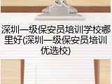 深圳一级保安员培训学校哪里好(深圳一级保安员培训优选校)