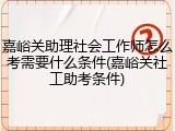 嘉峪关助理社会工作师怎么考需要什么条件(嘉峪关社工助考条件)