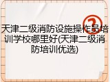 天津二级消防设施操作员培训学校哪里好(天津二级消防培训优选)