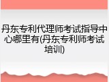 丹东专利代理师考试指导中心哪里有(丹东专利师考试培训)