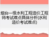 烟台一级水利工程造价工程师考试难点具体分析(水利造价考试难点)