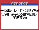 平顶山道路工程检测师考试需要什么学历(道路检测师学历要求)