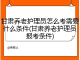 甘肃养老护理员怎么考需要什么条件(甘肃养老护理员报考条件)