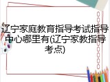 辽宁家庭教育指导考试指导中心哪里有(辽宁家教指导考点)