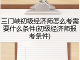 三门峡初级经济师怎么考需要什么条件(初级经济师报考条件)