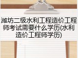 潍坊二级水利工程造价工程师考试需要什么学历(水利造价工程师学历)