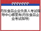 丹东食品企业负责人考试指导中心哪里有(丹东食品企业考试指导)
