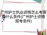广州护士执业资格怎么考需要什么条件(广州护士资格报考条件)