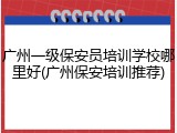 广州一级保安员培训学校哪里好(广州保安培训推荐)