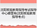 沈阳家庭教育指导考试指导中心哪里有(沈阳家庭教育指导考点)