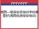 湘西一级保安员培训学校哪里好(湘西优质保安培训)