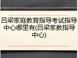 吕梁家庭教育指导考试指导中心哪里有(吕梁家教指导中心)