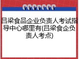 吕梁食品企业负责人考试指导中心哪里有(吕梁食企负责人考点)