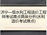 济宁一级水利工程造价工程师考试难点具体分析(水利造价考试难点)