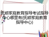 抚顺家庭教育指导考试指导中心哪里有(抚顺家庭教育指导中心)