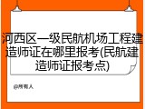 河西区一级民航机场工程建造师证在哪里报考(民航建造师证报考点)