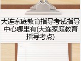 大连家庭教育指导考试指导中心哪里有(大连家庭教育指导考点)