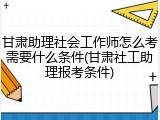 甘肃助理社会工作师怎么考需要什么条件(甘肃社工助理报考条件)